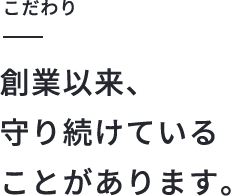 こだわり　創業以来守り続けていることがあります。