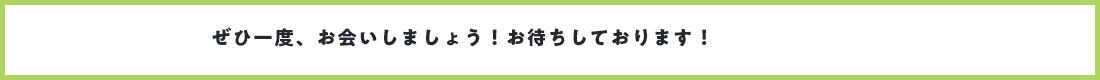 ぜひ一度、お会いしましょう！お待ちしております！